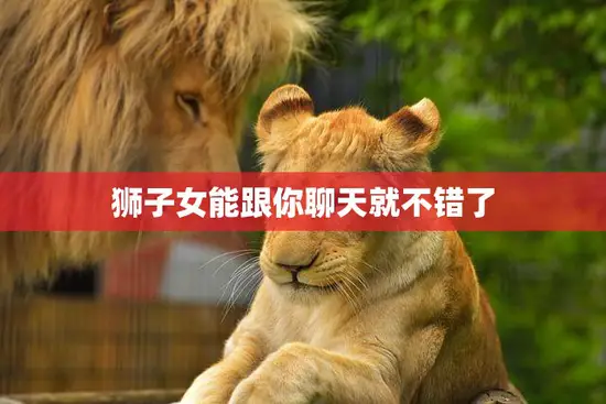 狮子女能跟你聊天就不错了(如何与狮子女打造愉快的)