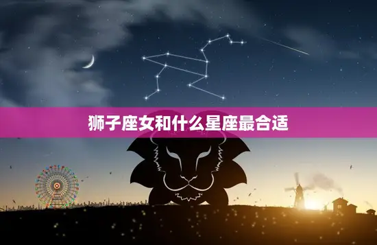 狮子座女和什么星座最合适(完美星座配对指南)