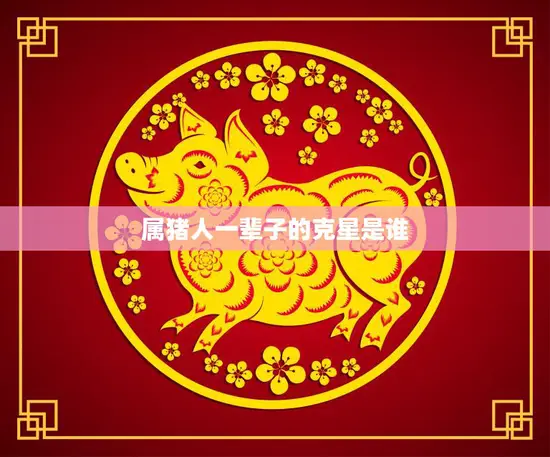 属猪人一辈子的克星是谁(揭秘十二生肖中最倒霉的猪)