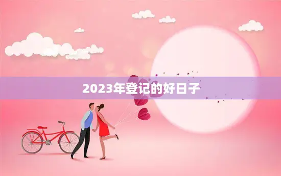 2023年登记的好日子(如何选择最佳结婚日期)