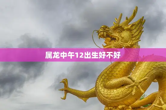 属龙中午12出生好不好(如何看待属龙中午12出生的人)