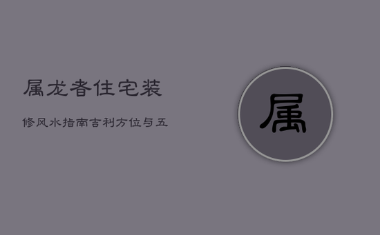 属龙者住宅装修风水指南：吉利方位与五行搭配