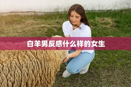 白羊男反感什么样的女生(避免这些行为让他们更喜欢你)