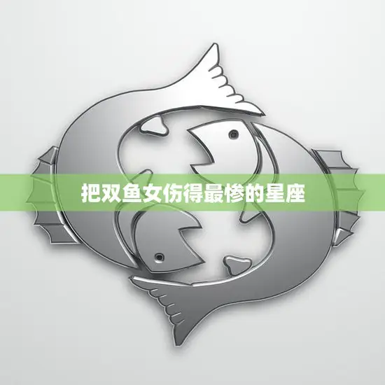 把双鱼女伤得最惨的星座(揭秘哪个星座最容易伤害双鱼女)