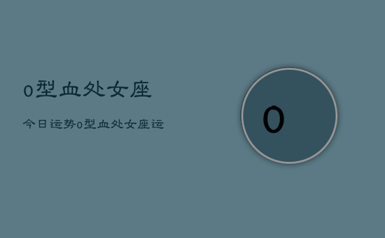 o型血处女座今日运势，o型血处女座运势今日运程