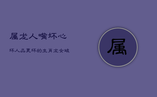 属龙人：嘴坏，心坏，人品更坏的生肖龙女，破鞋一双，心肠最毒辣，翻脸不认人