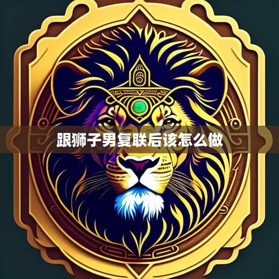 跟狮子男复联后该怎么做(如何让他再次爱上你)