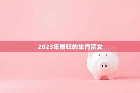 2023年最旺的生肖猪女(独领财运爆棚)