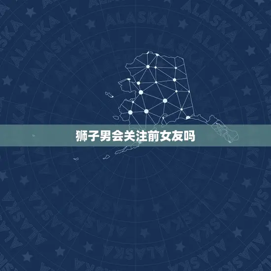 狮子男会关注前女友吗(解密狮子座男生的感情观)