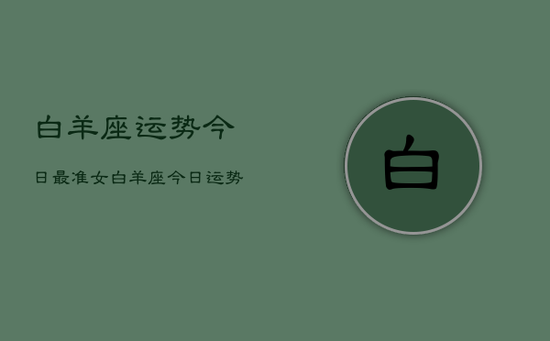 白羊座运势今日最准女，白羊座今日运势女生版详解