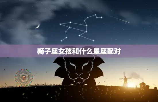 狮子座女孩和什么星座配对(最佳星座组合大揭秘)