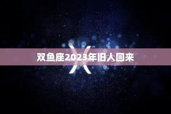 双鱼座2023年旧人回来(重逢的时光是否还有爱)
