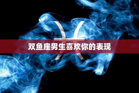 双鱼座男生喜欢你的表现(如何看出他对你的情感)