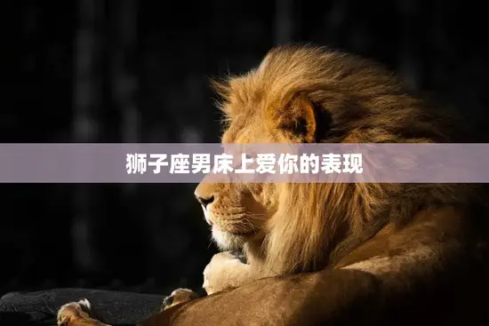 狮子座男床上爱你的表现(如何让你感受到他的热情)