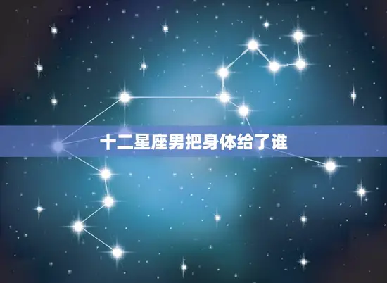 十二星座男把身体给了谁(星座男性的观与偏好大介绍)