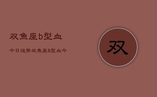 双鱼座b型血今日运势，双鱼座B型血今日运势详解