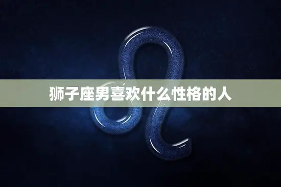 狮子座男喜欢什么性格的人(揭秘热情大方、自信独立的女性最受欢迎)
