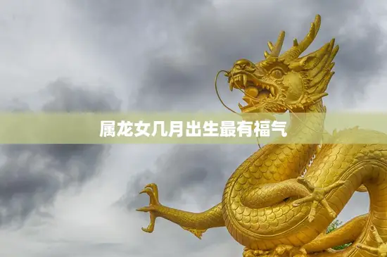 属龙女几月出生最有福气(揭秘最佳出生月份)