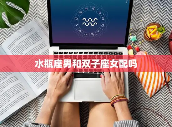 水瓶座男和双子座女配吗(星座专家揭秘最佳配对)