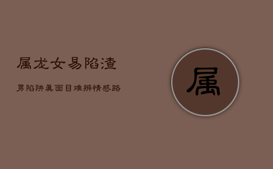 属龙女易陷渣男陷阱：真面目难辨，情感路上的盲点