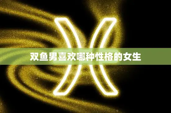 双鱼男喜欢哪种性格的女生(探秘双鱼座男生的心理需求)