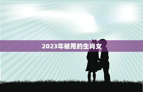 2023年被甩的生肖女(如何避免感情失落)