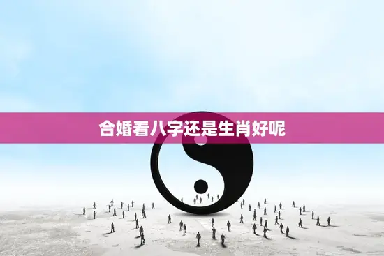 合婚看八字还是生肖好呢(如何选择最佳婚姻匹配)