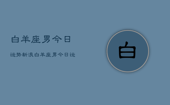 白羊座男今日运势新浪，白羊座男今日运势新浪星座