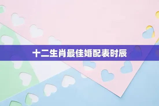 十二生肖最佳婚配表时辰(揭秘十二生肖婚配奥秘)