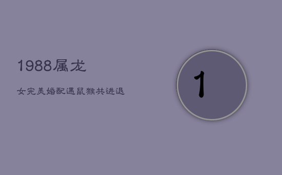 1988属龙女完美婚配：遇鼠猴，共进退，筑爱巢