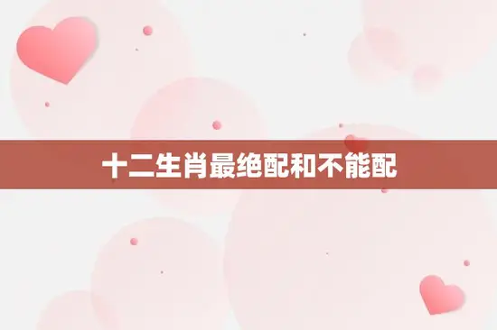 十二生肖最绝配和不能配(哪些生肖最配哪些生肖不配)