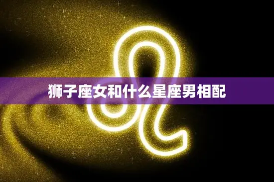 狮子座女和什么星座男相配(最佳星座组合是什么)
