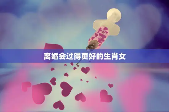 离婚会过得更好的生肖女(如何重新开始新生活)