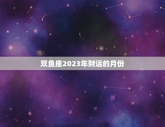 双鱼座2023年财运的月份(介绍哪个月份最有机会财源滚滚)