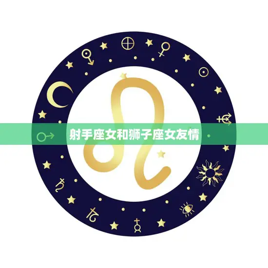 射手座女和狮子座女友情(火热友情的奇妙组合)
