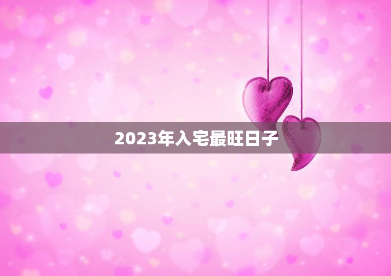 2023年入宅最旺日子(揭秘哪一天最适合搬家入新居)