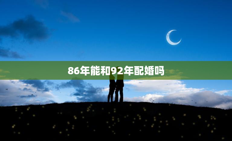 86年能和92年配婚吗(年龄差距大但爱情无国界)